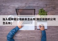 加入区块链公司前景怎么样[做区块链的公司怎么样]